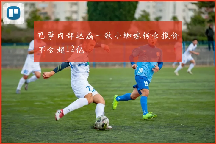 巴萨内部达成一致小蜘蛛转会报价不会超12亿