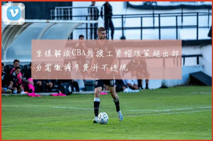 京媒解读CBA外援工资帽政策超出部分需缴调节费并不违规