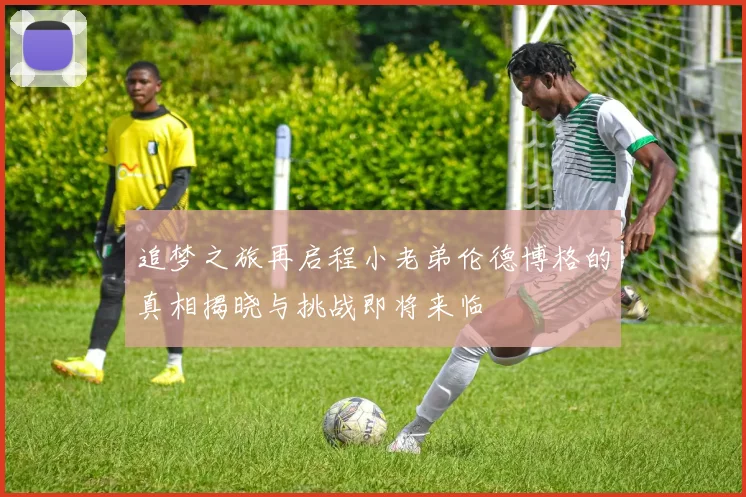 追梦之旅再启程小老弟伦德博格的真相揭晓与挑战即将来临