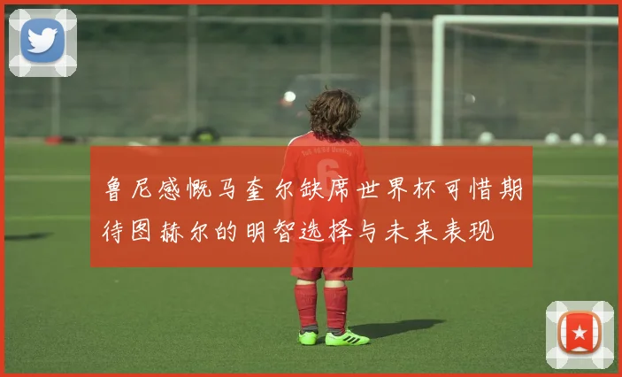 鲁尼感慨马奎尔缺席世界杯可惜期待图赫尔的明智选择与未来表现