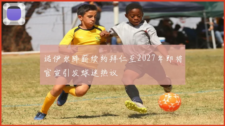 诺伊尔降薪续约拜仁至2027年即将官宣引发球迷热议