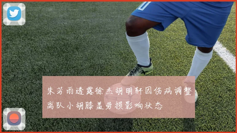 朱芳雨透露徐杰胡明轩因伤病调整离队小胡膝盖劳损影响状态