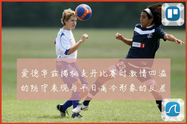 爱德华兹揭秘麦丹比赛时激情四溢的防守表现与平日高冷形象的反差