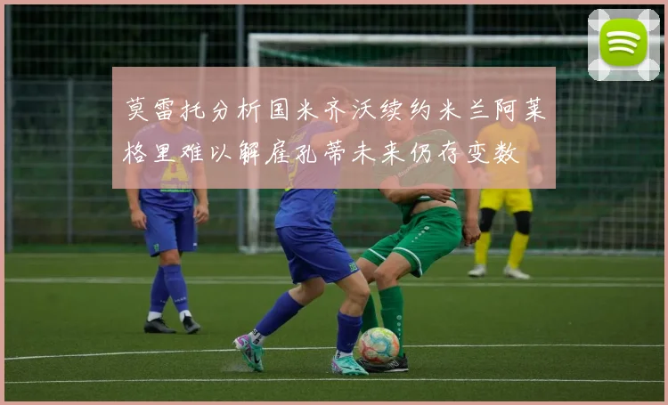 莫雷托分析国米齐沃续约米兰阿莱格里难以解雇孔蒂未来仍存变数