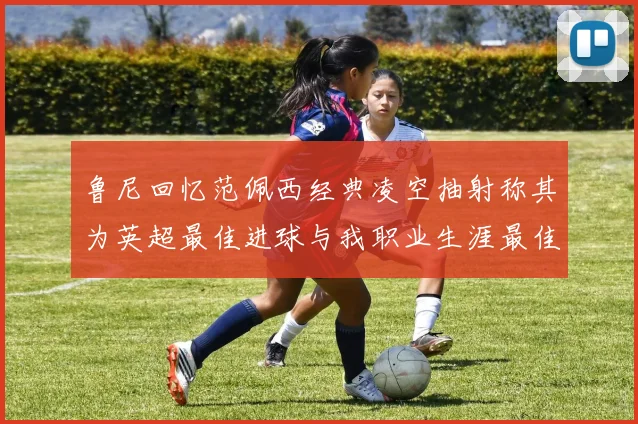 鲁尼回忆范佩西经典凌空抽射称其为英超最佳进球与我职业生涯最佳传球结合