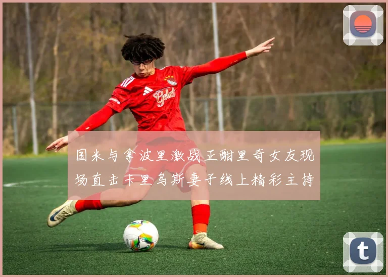 国米与拿波里激战正酣里奇女友现场直击卡里乌斯妻子线上精彩主持