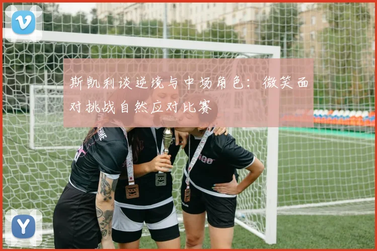 斯凯利谈逆境与中场角色：微笑面对挑战自然应对比赛