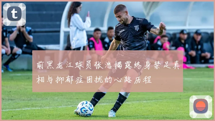 前黑龙江球员张浩揭露终身禁足真相与抑郁症困扰的心路历程