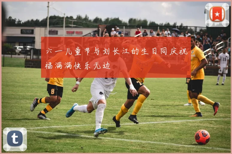 六一儿童节与刘长江的生日同庆祝福满满快乐无边