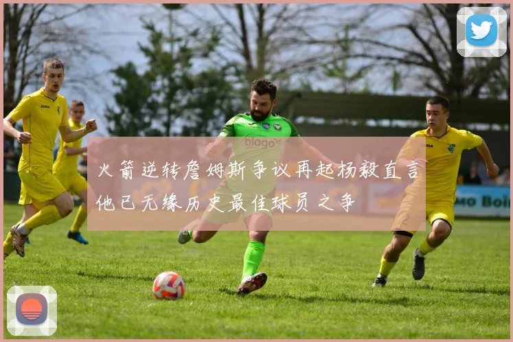 火箭逆转詹姆斯争议再起杨毅直言他已无缘历史最佳球员之争