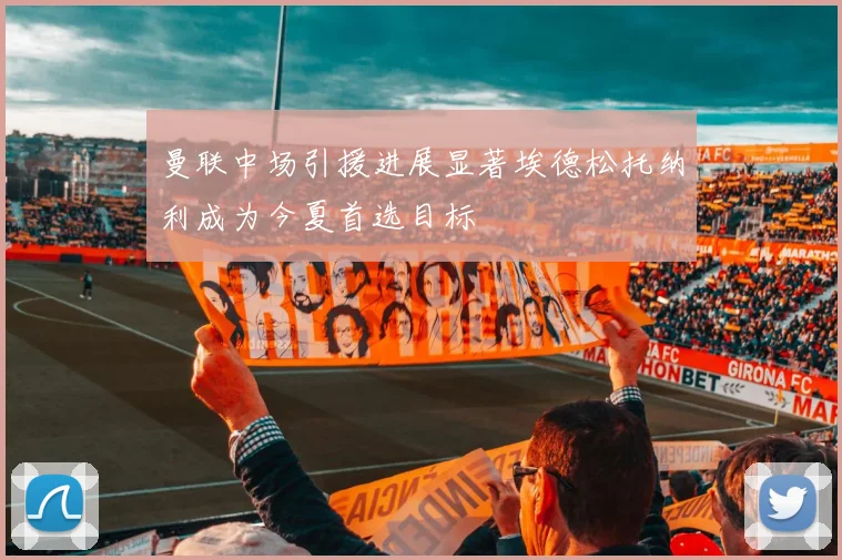 曼联中场引援进展显著埃德松托纳利成为今夏首选目标