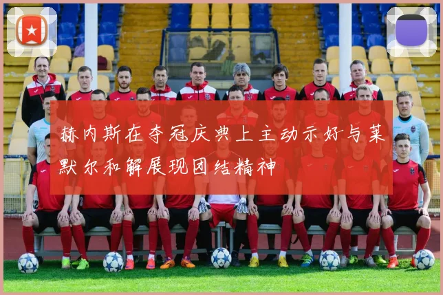 赫内斯在夺冠庆典上主动示好与莱默尔和解展现团结精神