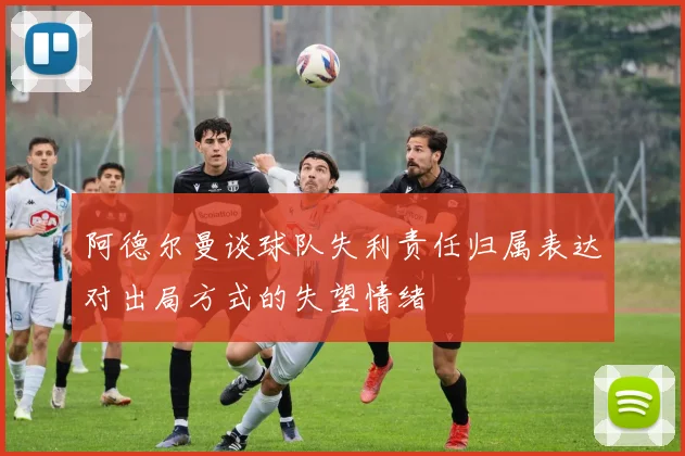 阿德尔曼谈球队失利责任归属表达对出局方式的失望情绪