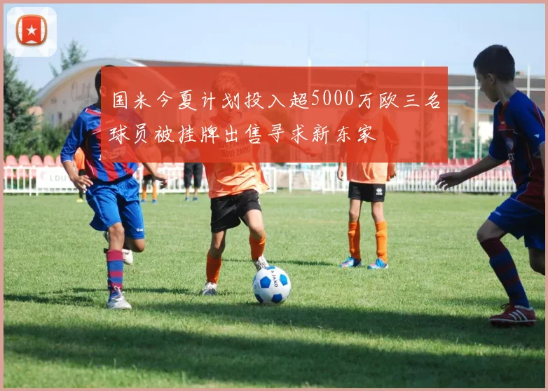 国米今夏计划投入超5000万欧三名球员被挂牌出售寻求新东家